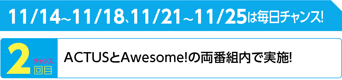 11/14～11/18、11/21～11/25は毎日チャンス！ ▶２回目　ACTUSとAwesome!の両番組内で実施！